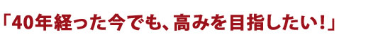 40年経った今でも、高みを目指したい