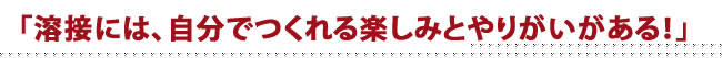 溶接には、自分でつくれる楽しみとやりがいがある！